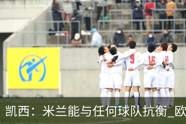 凯西：米兰能与任何球队抗衡 欧冠之旅还没有结束