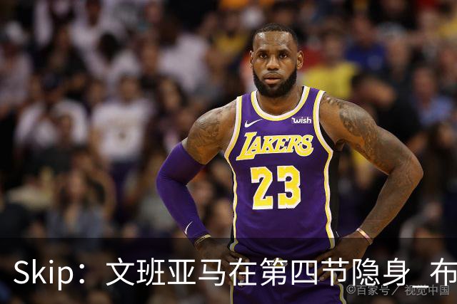 Skip：文班亚马在第四节隐身 布伦森在末节彻底完爆了他