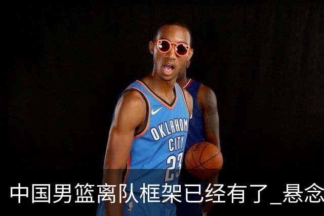 中国男篮离队框架已经有了 悬念将保持到最后